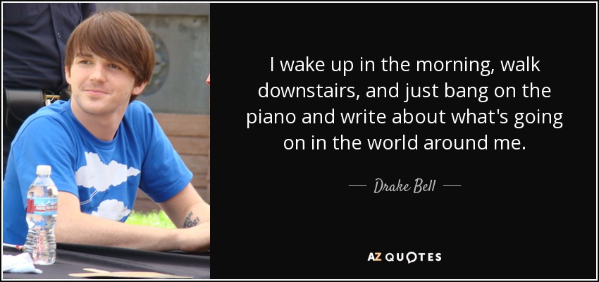 I wake up in the morning, walk downstairs, and just bang on the piano and write about what's going on in the world around me. - Drake Bell