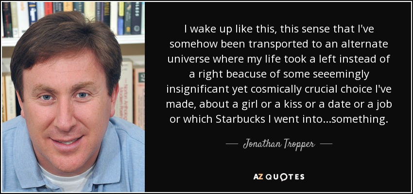 I wake up like this, this sense that I've somehow been transported to an alternate universe where my life took a left instead of a right beacuse of some seeemingly insignificant yet cosmically crucial choice I've made, about a girl or a kiss or a date or a job or which Starbucks I went into...something. - Jonathan Tropper