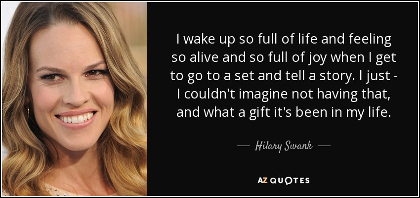 I wake up so full of life and feeling so alive and so full of joy when I get to go to a set and tell a story. I just - I couldn't imagine not having that, and what a gift it's been in my life. - Hilary Swank