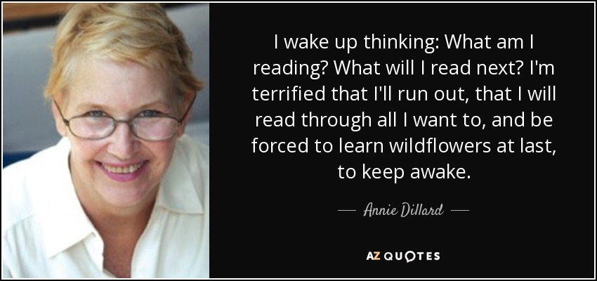 I wake up thinking: What am I reading? What will I read next? I'm terrified that I'll run out, that I will read through all I want to, and be forced to learn wildflowers at last, to keep awake. - Annie Dillard