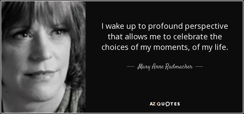 I wake up to profound perspective that allows me to celebrate the choices of my moments, of my life. - Mary Anne Radmacher