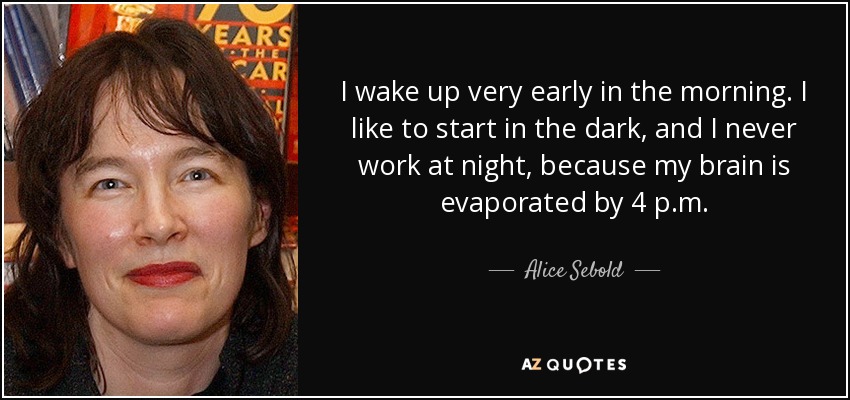 I wake up very early in the morning. I like to start in the dark, and I never work at night, because my brain is evaporated by 4 p.m. - Alice Sebold