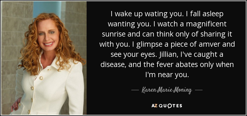 I wake up wating you. I fall asleep wanting you. I watch a magnificent sunrise and can think only of sharing it with you. I glimpse a piece of amver and see your eyes. Jillian, I've caught a disease, and the fever abates only when I'm near you. - Karen Marie Moning