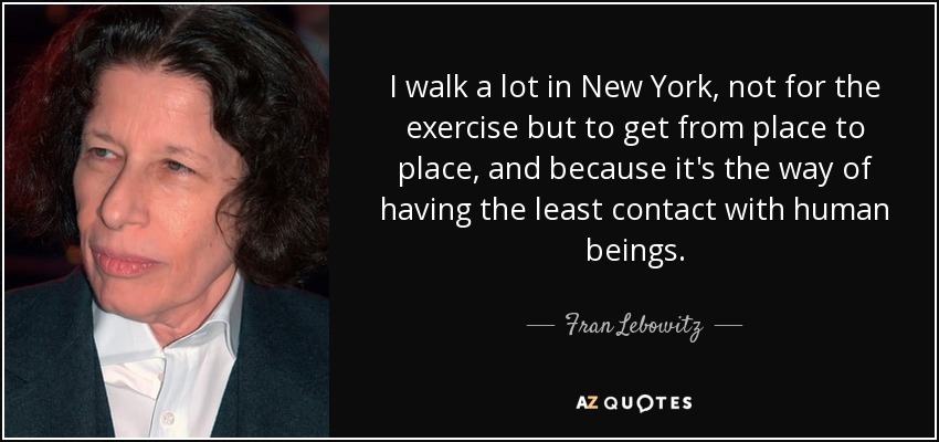 I walk a lot in New York, not for the exercise but to get from place to place, and because it's the way of having the least contact with human beings. - Fran Lebowitz