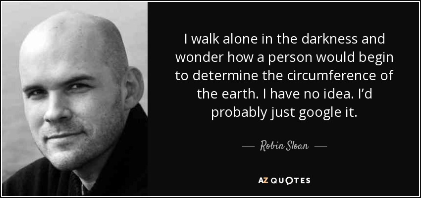 I walk alone in the darkness and wonder how a person would begin to determine the circumference of the earth. I have no idea. I’d probably just google it. - Robin Sloan