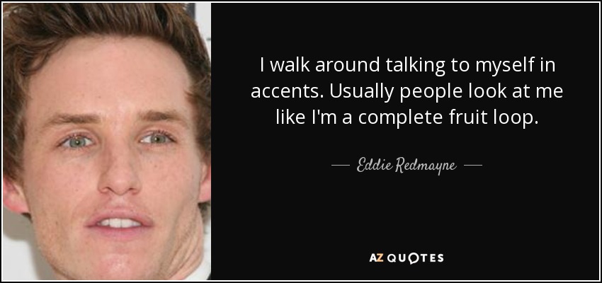 I walk around talking to myself in accents. Usually people look at me like I'm a complete fruit loop. - Eddie Redmayne