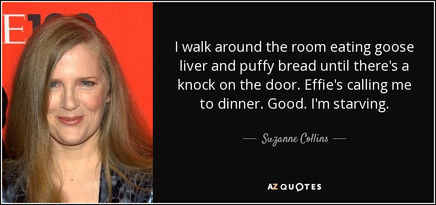 I walk around the room eating goose liver and puffy bread until there's a knock on the door. Effie's calling me to dinner. Good. I'm starving. - Suzanne Collins