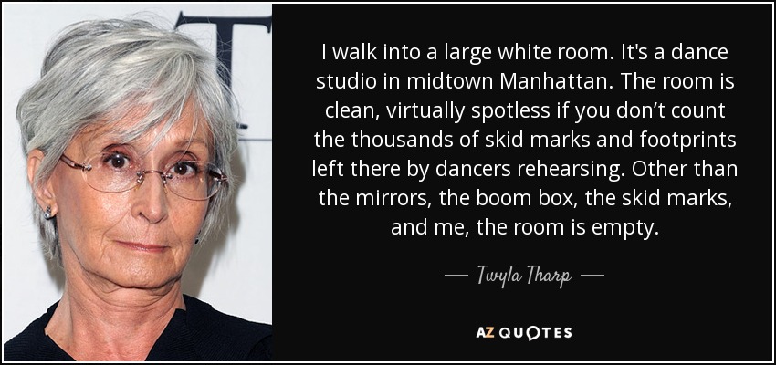 I walk into a large white room. It's a dance studio in midtown Manhattan. The room is clean, virtually spotless if you don’t count the thousands of skid marks and footprints left there by dancers rehearsing. Other than the mirrors, the boom box, the skid marks, and me, the room is empty. - Twyla Tharp