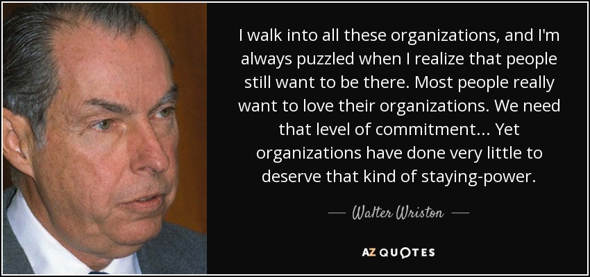 I walk into all these organizations, and I'm always puzzled when I realize that people still want to be there. Most people really want to love their organizations. We need that level of commitment ... Yet organizations have done very little to deserve that kind of staying-power. - Walter Wriston