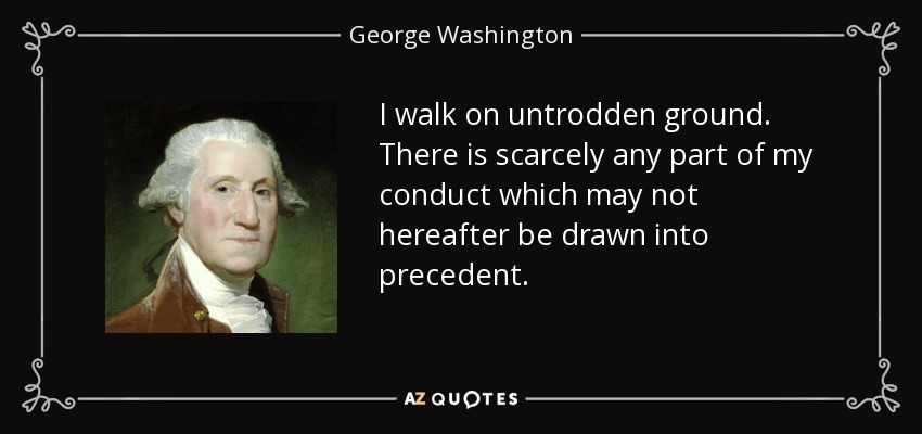 I walk on untrodden ground. There is scarcely any part of my conduct which may not hereafter be drawn into precedent. - George Washington