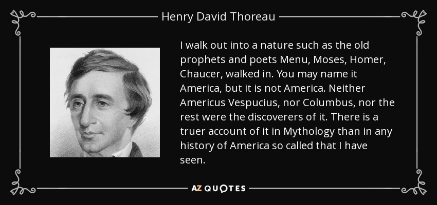 I walk out into a nature such as the old prophets and poets Menu, Moses, Homer, Chaucer, walked in. You may name it America, but it is not America. Neither Americus Vespucius, nor Columbus, nor the rest were the discoverers of it. There is a truer account of it in Mythology than in any history of America so called that I have seen. - Henry David Thoreau