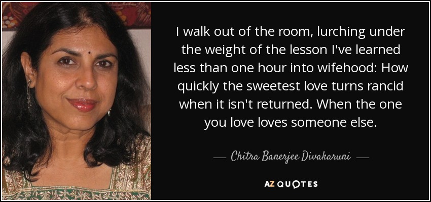 I walk out of the room, lurching under the weight of the lesson I've learned less than one hour into wifehood: How quickly the sweetest love turns rancid when it isn't returned. When the one you love loves someone else. - Chitra Banerjee Divakaruni