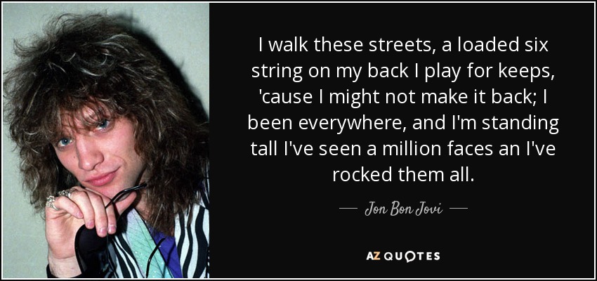 I walk these streets, a loaded six string on my back I play for keeps, 'cause I might not make it back; I been everywhere, and I'm standing tall I've seen a million faces an I've rocked them all. - Jon Bon Jovi