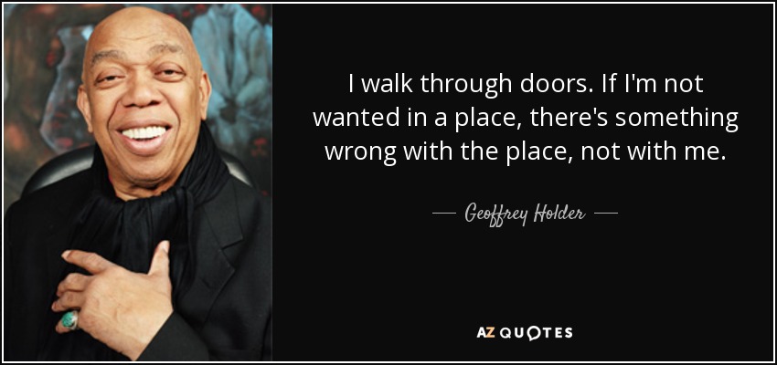 I walk through doors. If I'm not wanted in a place, there's something wrong with the place, not with me. - Geoffrey Holder