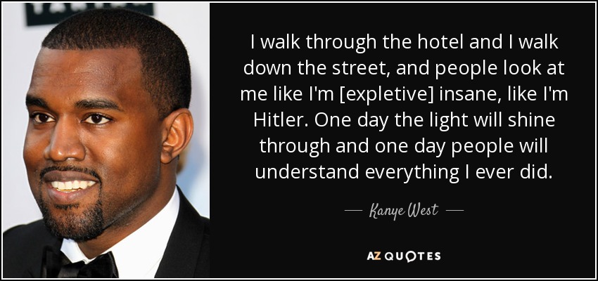 I walk through the hotel and I walk down the street, and people look at me like I'm [expletive] insane, like I'm Hitler. One day the light will shine through and one day people will understand everything I ever did. - Kanye West