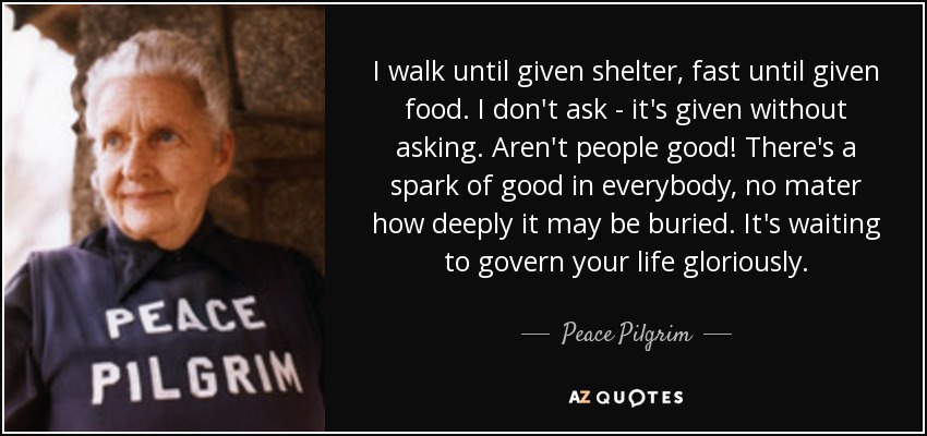 I walk until given shelter, fast until given food. I don't ask - it's given without asking. Aren't people good! There's a spark of good in everybody, no mater how deeply it may be buried. It's waiting to govern your life gloriously. - Peace Pilgrim
