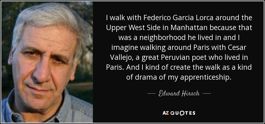 I walk with Federico Garcia Lorca around the Upper West Side in Manhattan because that was a neighborhood he lived in and I imagine walking around Paris with Cesar Vallejo, a great Peruvian poet who lived in Paris. And I kind of create the walk as a kind of drama of my apprenticeship. - Edward Hirsch