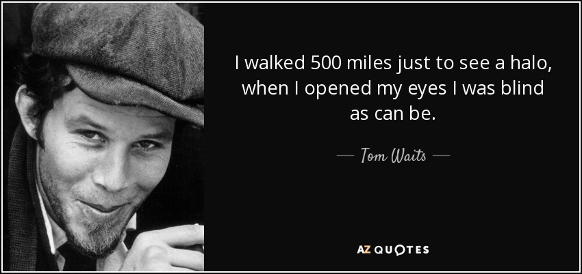 I walked 500 miles just to see a halo, when I opened my eyes I was blind as can be. - Tom Waits