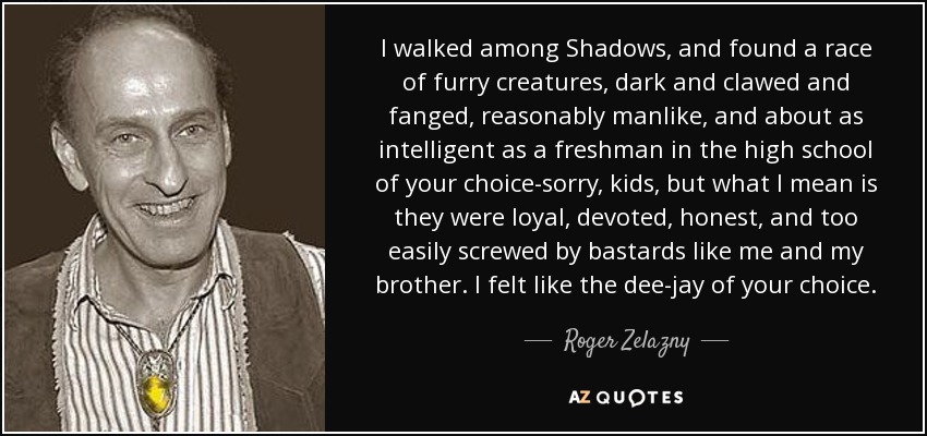 I walked among Shadows, and found a race of furry creatures, dark and clawed and fanged, reasonably manlike, and about as intelligent as a freshman in the high school of your choice-sorry, kids, but what I mean is they were loyal, devoted, honest, and too easily screwed by bastards like me and my brother. I felt like the dee-jay of your choice. - Roger Zelazny