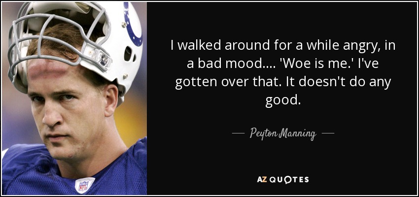 I walked around for a while angry, in a bad mood. ... 'Woe is me.' I've gotten over that. It doesn't do any good. - Peyton Manning