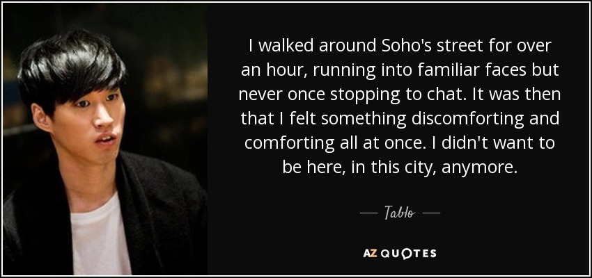 I walked around Soho's street for over an hour, running into familiar faces but never once stopping to chat. It was then that I felt something discomforting and comforting all at once. I didn't want to be here, in this city, anymore. - Tablo