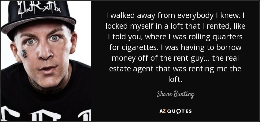 I walked away from everybody I knew. I locked myself in a loft that I rented, like I told you, where I was rolling quarters for cigarettes. I was having to borrow money off of the rent guy... the real estate agent that was renting me the loft. - Shane Bunting
