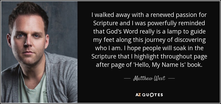 I walked away with a renewed passion for Scripture and I was powerfully reminded that God's Word really is a lamp to guide my feet along this journey of discovering who I am. I hope people will soak in the Scripture that I highlight throughout page after page of 'Hello, My Name Is' book. - Matthew West