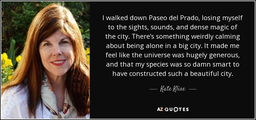 I walked down Paseo del Prado, losing myself to the sights, sounds, and dense magic of the city. There's something weirdly calming about being alone in a big city. It made me feel like the universe was hugely generous, and that my species was so damn smart to have constructed such a beautiful city. - Kate Klise