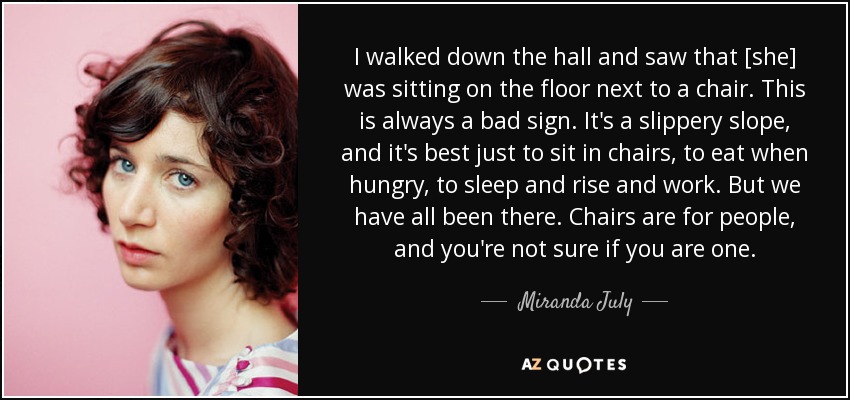 I walked down the hall and saw that [she] was sitting on the floor next to a chair. This is always a bad sign. It's a slippery slope, and it's best just to sit in chairs, to eat when hungry, to sleep and rise and work. But we have all been there. Chairs are for people, and you're not sure if you are one. - Miranda July