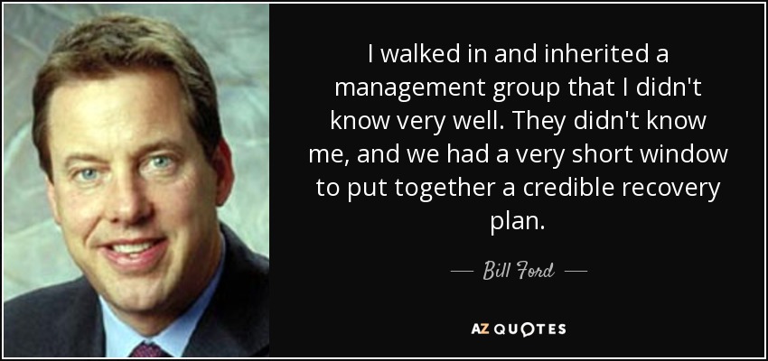 I walked in and inherited a management group that I didn't know very well. They didn't know me, and we had a very short window to put together a credible recovery plan. - Bill Ford