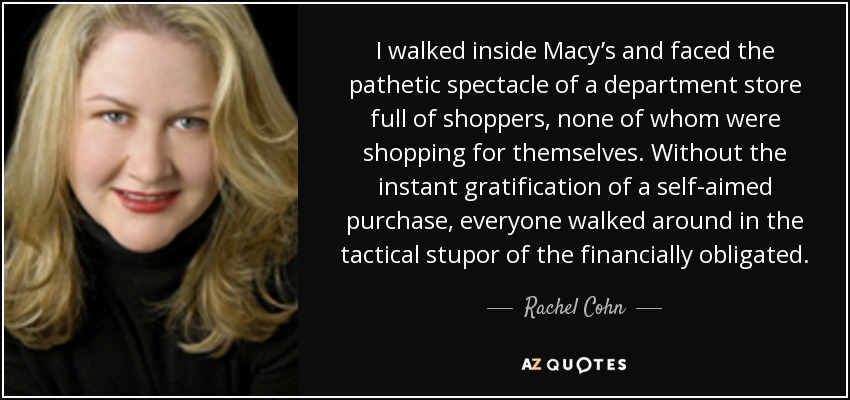 I walked inside Macy’s and faced the pathetic spectacle of a department store full of shoppers, none of whom were shopping for themselves. Without the instant gratification of a self-aimed purchase, everyone walked around in the tactical stupor of the financially obligated. - Rachel Cohn