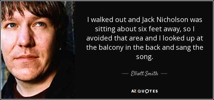 I walked out and Jack Nicholson was sitting about six feet away, so I avoided that area and I looked up at the balcony in the back and sang the song. - Elliott Smith