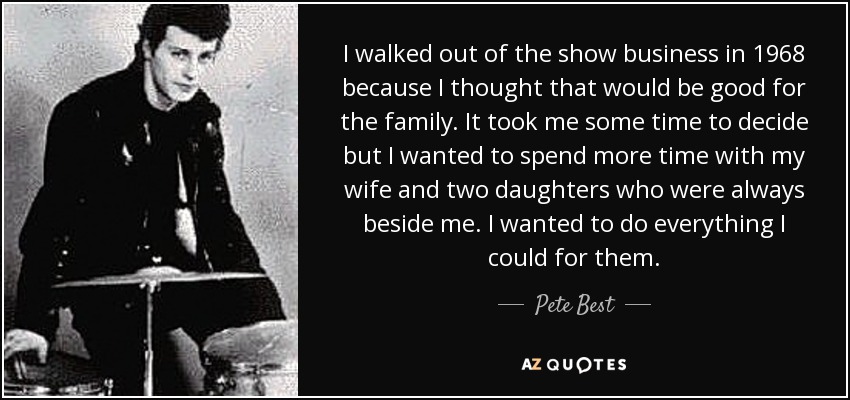 I walked out of the show business in 1968 because I thought that would be good for the family. It took me some time to decide but I wanted to spend more time with my wife and two daughters who were always beside me. I wanted to do everything I could for them. - Pete Best