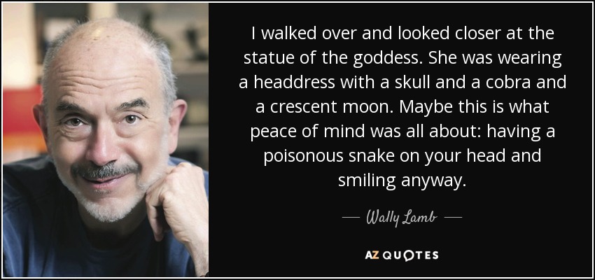 I walked over and looked closer at the statue of the goddess. She was wearing a headdress with a skull and a cobra and a crescent moon. Maybe this is what peace of mind was all about: having a poisonous snake on your head and smiling anyway. - Wally Lamb