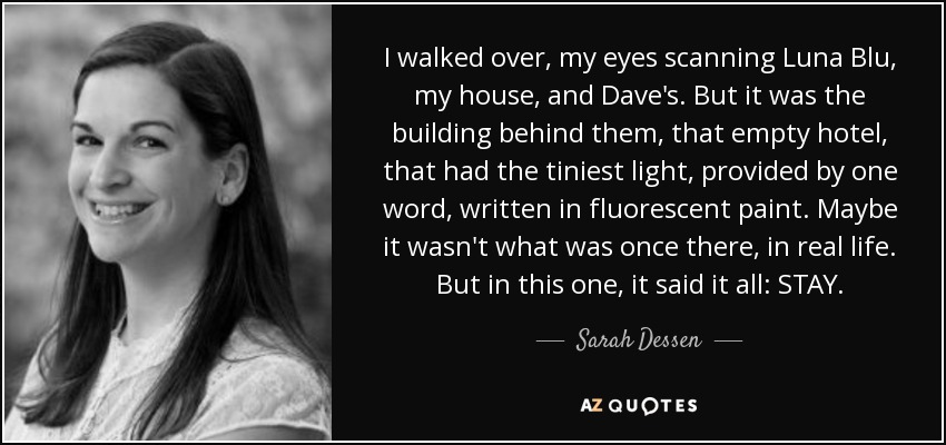 I walked over, my eyes scanning Luna Blu, my house, and Dave's. But it was the building behind them, that empty hotel, that had the tiniest light, provided by one word, written in fluorescent paint. Maybe it wasn't what was once there, in real life. But in this one, it said it all: STAY. - Sarah Dessen