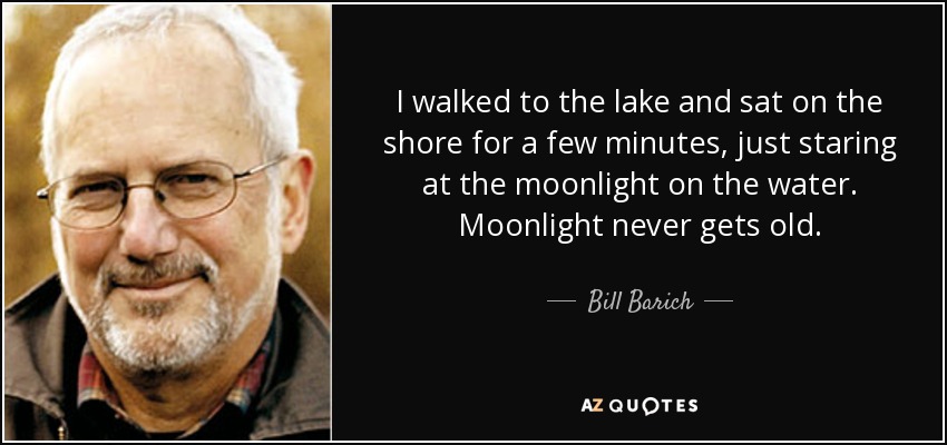 I walked to the lake and sat on the shore for a few minutes, just staring at the moonlight on the water. Moonlight never gets old. - Bill Barich