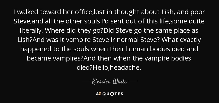 I walked toward her office,lost in thought about Lish, and poor Steve,and all the other souls I'd sent out of this life,some quite literally. Where did they go?Did Steve go the same place as Lish?And was it vampire Steve ir normal Steve? What exactly happened to the souls when their human bodies died and became vampires?And then when the vampire bodies died?Hello,headache. - Kiersten White