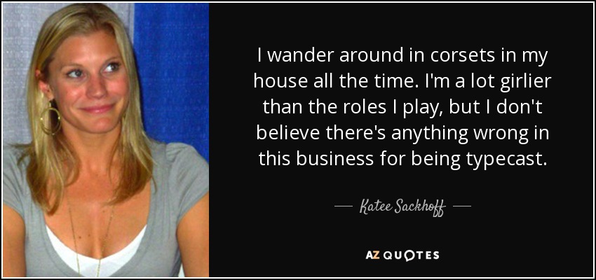 I wander around in corsets in my house all the time. I'm a lot girlier than the roles I play, but I don't believe there's anything wrong in this business for being typecast. - Katee Sackhoff