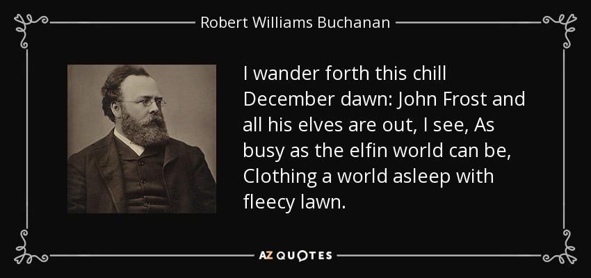 I wander forth this chill December dawn: John Frost and all his elves are out, I see, As busy as the elfin world can be, Clothing a world asleep with fleecy lawn. - Robert Williams Buchanan