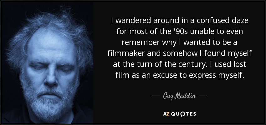 I wandered around in a confused daze for most of the '90s unable to even remember why I wanted to be a filmmaker and somehow I found myself at the turn of the century. I used lost film as an excuse to express myself. - Guy Maddin