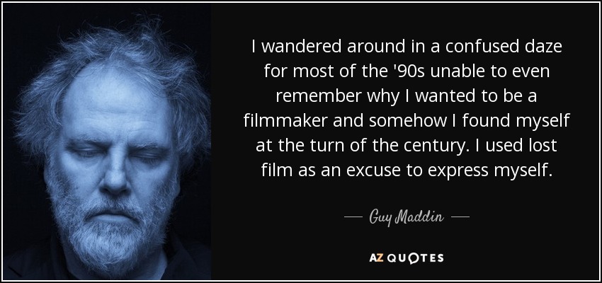 I wandered around in a confused daze for most of the '90s unable to even remember why I wanted to be a filmmaker and somehow I found myself at the turn of the century. I used lost film as an excuse to express myself. - Guy Maddin