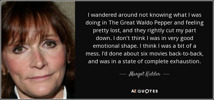 I wandered around not knowing what I was doing in The Great Waldo Pepper and feeling pretty lost, and they rightly cut my part down. I don't think I was in very good emotional shape. I think I was a bit of a mess. I'd done about six movies back-to-back, and was in a state of complete exhaustion. - Margot Kidder