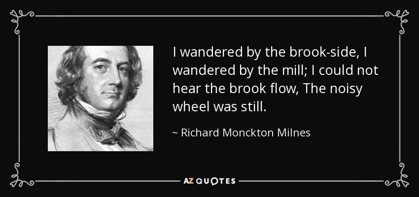 I wandered by the brook-side, I wandered by the mill; I could not hear the brook flow, The noisy wheel was still. - Richard Monckton Milnes, 1st Baron Houghton