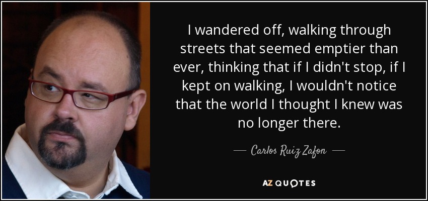 I wandered off, walking through streets that seemed emptier than ever, thinking that if I didn't stop, if I kept on walking, I wouldn't notice that the world I thought I knew was no longer there. - Carlos Ruiz Zafon
