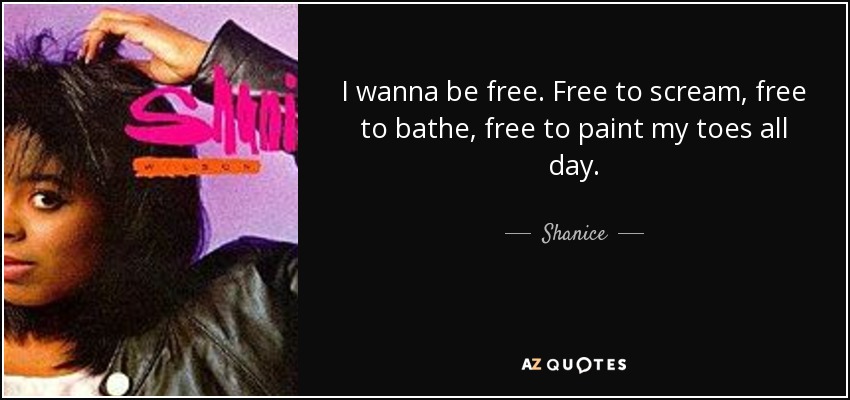 I wanna be free. Free to scream, free to bathe, free to paint my toes all day. - Shanice