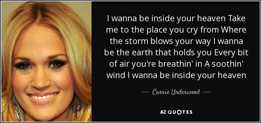 I wanna be inside your heaven Take me to the place you cry from Where the storm blows your way I wanna be the earth that holds you Every bit of air you're breathin' in A soothin' wind I wanna be inside your heaven - Carrie Underwood