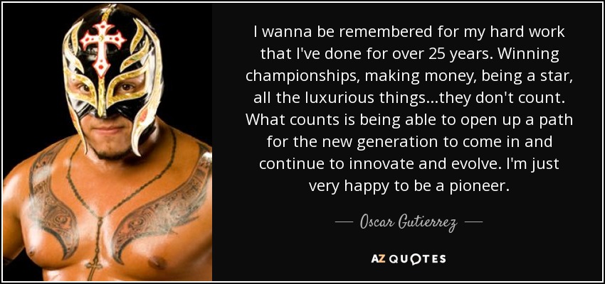 I wanna be remembered for my hard work that I've done for over 25 years. Winning championships, making money, being a star, all the luxurious things...they don't count. What counts is being able to open up a path for the new generation to come in and continue to innovate and evolve. I'm just very happy to be a pioneer. - Oscar Gutierrez