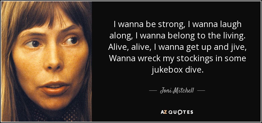 I wanna be strong, I wanna laugh along, I wanna belong to the living. Alive, alive, I wanna get up and jive, Wanna wreck my stockings in some jukebox dive. - Joni Mitchell
