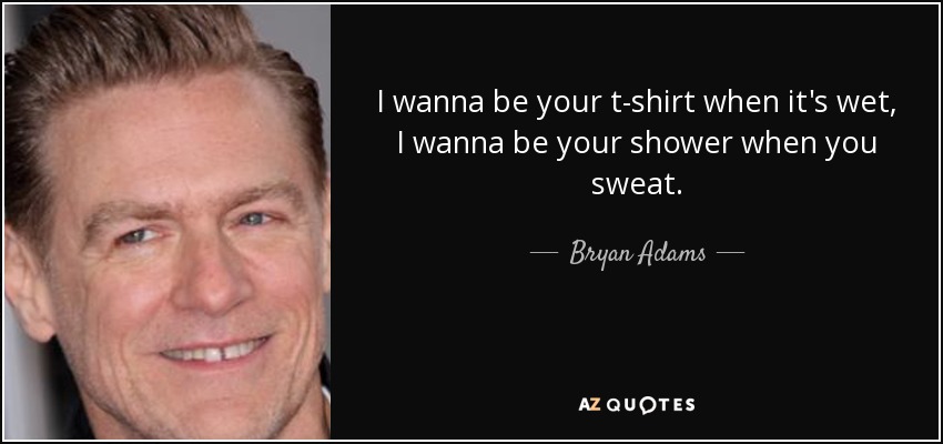 I wanna be your t-shirt when it's wet, I wanna be your shower when you sweat. - Bryan Adams