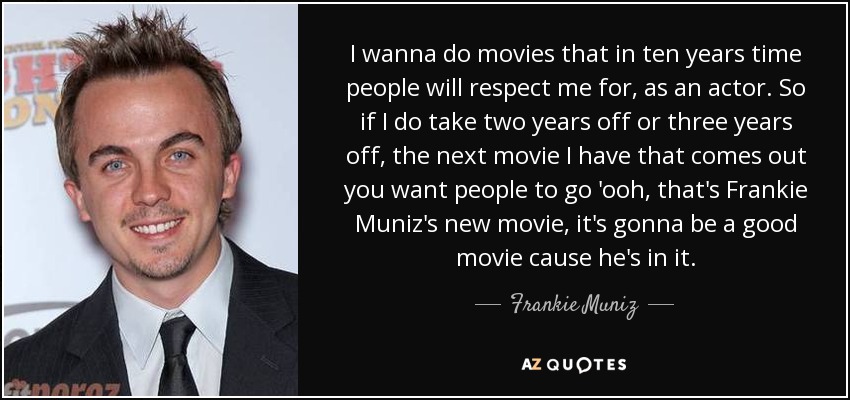 I wanna do movies that in ten years time people will respect me for, as an actor. So if I do take two years off or three years off, the next movie I have that comes out you want people to go 'ooh, that's Frankie Muniz's new movie, it's gonna be a good movie cause he's in it. - Frankie Muniz